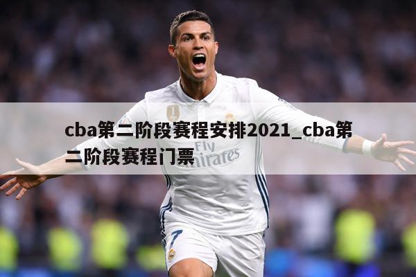 cba第二阶段赛程安排2021_cba第二阶段赛程门票