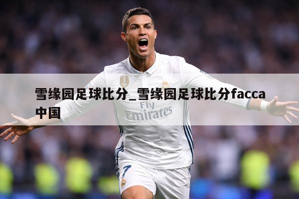 雪缘园足球比分_雪缘园足球比分facca中国