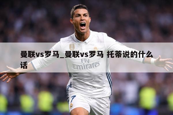 曼联vs罗马_曼联vs罗马 托蒂说的什么话