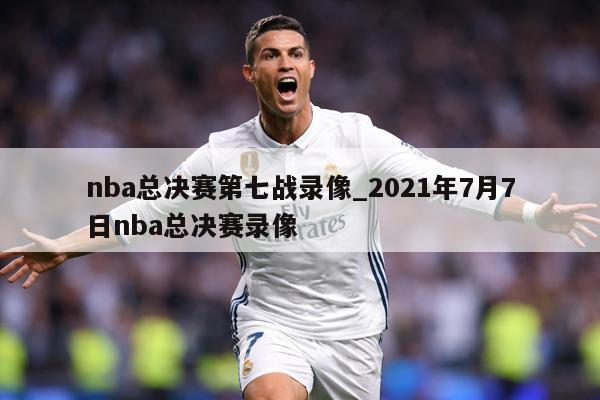 nba总决赛第七战录像_2021年7月7日nba总决赛录像