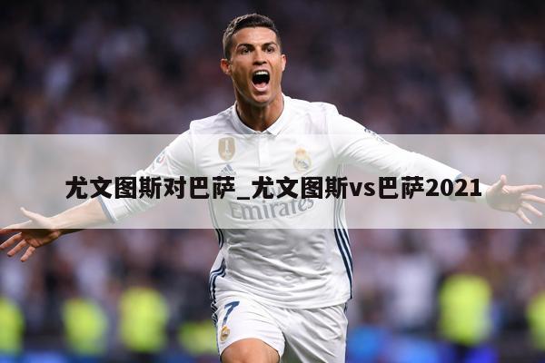 尤文图斯对巴萨_尤文图斯vs巴萨2021