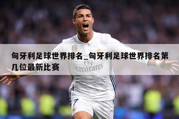 匈牙利足球世界排名_匈牙利足球世界排名第几位最新比赛