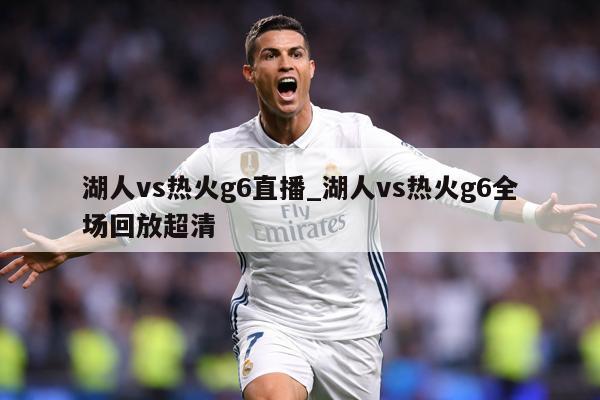 湖人vs热火g6直播_湖人vs热火g6全场回放超清