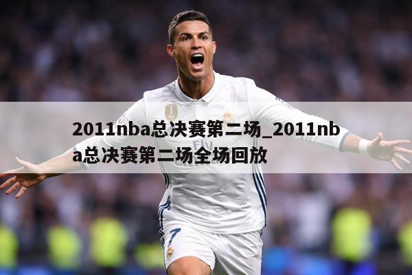 2011nba总决赛第二场_2011nba总决赛第二场全场回放