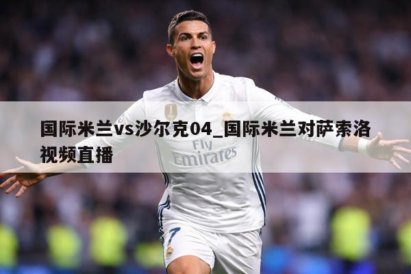 国际米兰vs沙尔克04_国际米兰对萨索洛视频直播