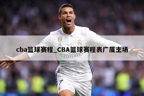 cba篮球赛程_CBA篮球赛程表广厦主场