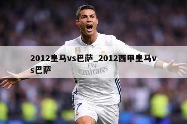 2012皇马vs巴萨_2012西甲皇马vs巴萨