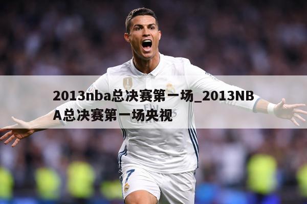 2013nba总决赛第一场_2013NBA总决赛第一场央视