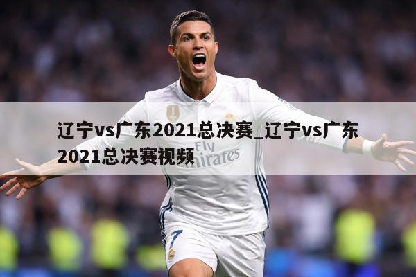 辽宁vs广东2021总决赛_辽宁vs广东2021总决赛视频