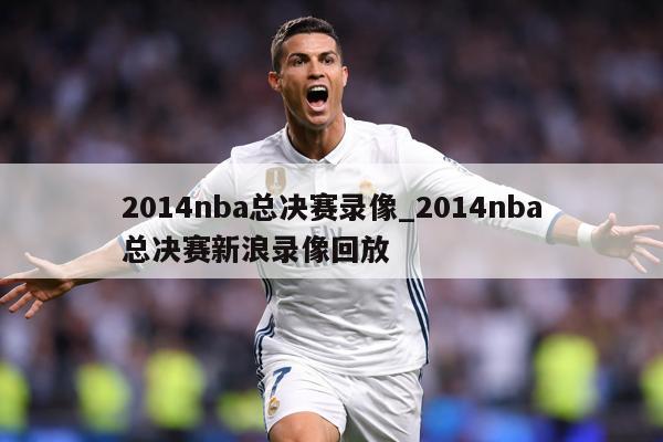 2014nba总决赛录像_2014nba总决赛新浪录像回放