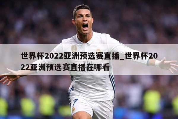 世界杯2022亚洲预选赛直播_世界杯2022亚洲预选赛直播在哪看